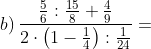 b) \, \frac{\frac{5}{6}:\frac{15}{8}+\frac{4}{9}}{2\cdot \left ( 1-\frac{1}{4} \right ):\frac{1}{24}}=